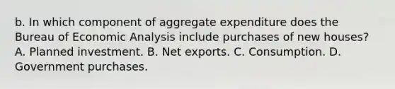 b. In which component of aggregate expenditure does the Bureau of Economic Analysis include purchases of new​ houses? A. Planned investment. B. Net exports. C. Consumption. D. Government purchases.