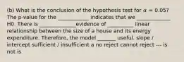 (b) What is the conclusion of the hypothesis test for 𝛼 = 0.05? The p-value for the ____________ indicates that we _____________ H0. There is ______________evidence of __________ linear relationship between the size of a house and its energy expenditure. Therefore, the model _______ useful. slope / intercept sufficient / insufficient a no reject cannot reject --- is not is