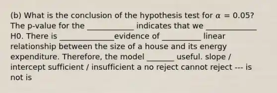 (b) What is the conclusion of the hypothesis test for 𝛼 = 0.05? The p-value for the ____________ indicates that we _____________ H0. There is ______________evidence of __________ linear relationship between the size of a house and its energy expenditure. Therefore, the model _______ useful. slope / intercept sufficient / insufficient a no reject cannot reject --- is not is