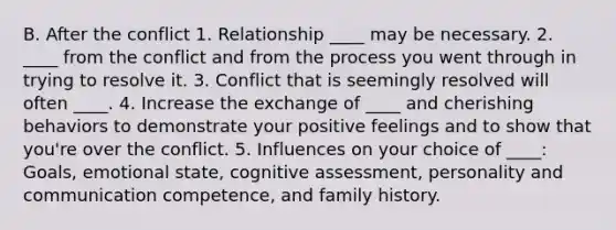 B. After the conflict 1. Relationship ____ may be necessary. 2. ____ from the conflict and from the process you went through in trying to resolve it. 3. Conflict that is seemingly resolved will often ____. 4. Increase the exchange of ____ and cherishing behaviors to demonstrate your positive feelings and to show that you're over the conflict. 5. Influences on your choice of ____: Goals, emotional state, cognitive assessment, personality and communication competence, and family history.