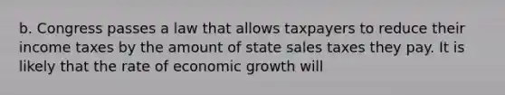 b. Congress passes a law that allows taxpayers to reduce their income taxes by the amount of state sales taxes they pay. It is likely that the rate of economic growth will