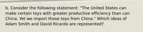 b. Consider the following statement: "The United States can make certain toys with greater productive efficiency than can China. Yet we import those toys from China." Which ideas of Adam Smith and David Ricardo are represented?