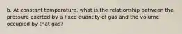 b. At constant temperature, what is the relationship between the pressure exerted by a fixed quantity of gas and the volume occupied by that gas?