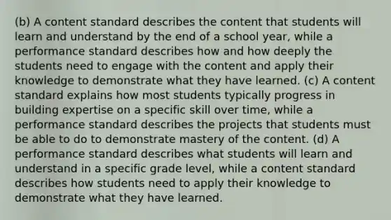 (b) A content standard describes the content that students will learn and understand by the end of a school year, while a performance standard describes how and how deeply the students need to engage with the content and apply their knowledge to demonstrate what they have learned. (c) A content standard explains how most students typically progress in building expertise on a specific skill over time, while a performance standard describes the projects that students must be able to do to demonstrate mastery of the content. (d) A performance standard describes what students will learn and understand in a specific grade level, while a content standard describes how students need to apply their knowledge to demonstrate what they have learned.