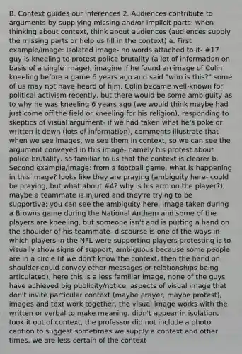 B. Context guides our inferences 2. Audiences contribute to arguments by supplying missing and/or implicit parts: when thinking about context, think about audiences (audiences supply the missing parts or help us fill in the context) a. First example/image: isolated image- no words attached to it- #17 guy is kneeling to protest police brutality (a lot of information on basis of a single image), imagine if he found an image of Colin kneeling before a game 6 years ago and said "who is this?" some of us may not have heard of him, Colin became well-known for political activism recently, but there would be some ambiguity as to why he was kneeling 6 years ago (we would think maybe had just come off the field or kneeling for his religion), responding to skeptics of visual argument- if we had taken what he's poke or written it down (lots of information), comments illustrate that when we see images, we see them in context, so we can see the argument conveyed in this image- namely his protest about police brutality, so familiar to us that the context is clearer b. Second example/image: from a football game, what is happening in this image? looks like they are praying (ambiguity here- could be praying, but what about #4? why is his arm on the player?), maybe a teammate is injured and they're trying to be supportive; you can see the ambiguity here, image taken during a Browns game during the National Anthem and some of the players are kneeling, but someone isn't and is putting a hand on the shoulder of his teammate- discourse is one of the ways in which players in the NFL were supporting players protesting is to visually show signs of support, ambiguous because some people are in a circle (if we don't know the context, then the hand on shoulder could convey other messages or relationships being articulated), here this is a less familiar image, none of the guys have achieved big publicity/notice, aspects of visual image that don't invite particular context (maybe prayer, maybe protest), images and text work together, the visual image works with the written or verbal to make meaning, didn't appear in isolation, took it out of context, the professor did not include a photo caption to suggest sometimes we supply a context and other times, we are less certain of the context