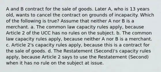 A and B contract for the sale of goods. Later A, who is 13 years old, wants to cancel the contract on grounds of incapacity. Which of the following is true? Assume that neither A nor B is a merchant. a. The common law capacity rules apply, because Article 2 of the UCC has no rules on the subject. b. The common law capacity rules apply, because neither A nor B is a merchant. c. Article 2's capacity rules apply, because this is a contract for the sale of goods. d. The Restatement (Second)'s capacity rules apply, because Article 2 says to use the Restatement (Second) when it has no rule on the subject at issue.