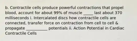 b. Contractile cells produce powerful contractions that propel blood, account for about 99% of muscle _____ last about 370 milliseconds i. Intercalated discs how contractile cells are connected, transfer force on contraction from cell to cell & propagate ___________ potentials ii. Action Potential in Cardiac Contractile Cells