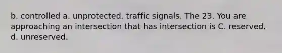 b. controlled a. unprotected. traffic signals. The 23. You are approaching an intersection that has intersection is C. reserved. d. unreserved.