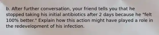 b. After further conversation, your friend tells you that he stopped taking his initial antibiotics after 2 days because he "felt 100% better." Explain how this action might have played a role in the redevelopment of his infection.