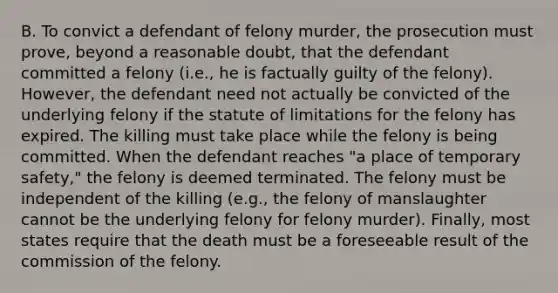 B. To convict a defendant of felony murder, the prosecution must prove, beyond a reasonable doubt, that the defendant committed a felony (i.e., he is factually guilty of the felony). However, the defendant need not actually be convicted of the underlying felony if the statute of limitations for the felony has expired. The killing must take place while the felony is being committed. When the defendant reaches "a place of temporary safety," the felony is deemed terminated. The felony must be independent of the killing (e.g., the felony of manslaughter cannot be the underlying felony for felony murder). Finally, most states require that the death must be a foreseeable result of the commission of the felony.