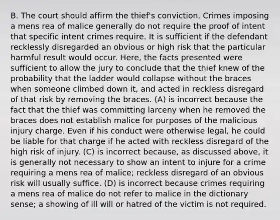 B. The court should affirm the thief's conviction. Crimes imposing a mens rea of malice generally do not require the proof of intent that specific intent crimes require. It is sufficient if the defendant recklessly disregarded an obvious or high risk that the particular harmful result would occur. Here, the facts presented were sufficient to allow the jury to conclude that the thief knew of the probability that the ladder would collapse without the braces when someone climbed down it, and acted in reckless disregard of that risk by removing the braces. (A) is incorrect because the fact that the thief was committing larceny when he removed the braces does not establish malice for purposes of the malicious injury charge. Even if his conduct were otherwise legal, he could be liable for that charge if he acted with reckless disregard of the high risk of injury. (C) is incorrect because, as discussed above, it is generally not necessary to show an intent to injure for a crime requiring a mens rea of malice; reckless disregard of an obvious risk will usually suffice. (D) is incorrect because crimes requiring a mens rea of malice do not refer to malice in the dictionary sense; a showing of ill will or hatred of the victim is not required.