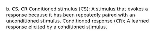 b. CS, CR Conditioned stimulus (CS); A stimulus that evokes a response because it has been repeatedly paired with an unconditioned stimulus. Conditioned response (CR); A learned response elicited by a conditioned stimulus.