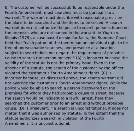 B. The customer will be successful. To be reasonable under the Fourth Amendment, most searches must be pursuant to a warrant. The warrant must describe with reasonable precision the place to be searched and the items to be seized. A search warrant does not authorize the police to search persons found on the premises who are not named in the warrant. In Ybarra v. Illinois (1979), a case based on similar facts, the Supreme Court held that "each patron of the tavern had an individual right to be free of unreasonable searches, and presence at a location subject to search does not negate the requirement of probable cause to search the person present." (A) is incorrect because the validity of the statute is not the primary issue. Even in the absence of a statute, the search of the customer by the officer violated the customer's Fourth Amendment rights. (C) is incorrect because, as discussed above, the search warrant did not override the customer's Fourth Amendment rights. While the police would be able to search a person discovered on the premises for whom they had probable cause to arrest, because the search would be incident to a lawful arrest, here they searched the customer prior to an arrest and without probable cause. (D) is irrelevant; if a search is unconstitutional, it does not matter that it was authorized by statute. To the extent that the statute authorizes a search in violation of the Fourth Amendment, it is unconstitutional.