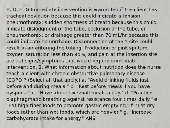 B, D, E, G Immediate intervention is warranted if the client has tracheal deviation because this could indicate a tension pneumothorax; sudden shortness of breath because this could indicate dislodgment of the tube, occlusion of the tube, or pneumothorax; or drainage greater than 70 mL/hr because this could indicate hemorrhage. Disconnection at the Y site could result in air entering the tubing. Production of pink sputum, oxygen saturation less than 95%, and pain at the insertion site are not signs/symptoms that would require immediate intervention. 2. What information about nutrition does the nurse teach a client with chronic obstructive pulmonary disease (COPD)? (Select all that apply.) a. "Avoid drinking fluids just before and during meals." b. "Rest before meals if you have dyspnea." c. "Have about six small meals a day." d. "Practice diaphragmatic breathing against resistance four times daily." e. "Eat high-fiber foods to promote gastric emptying." f. "Eat dry foods rather than wet foods, which are heavier." g. "Increase carbohydrate intake for energy." ANS