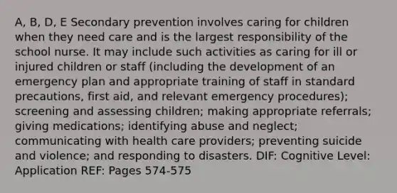 A, B, D, E Secondary prevention involves caring for children when they need care and is the largest responsibility of the school nurse. It may include such activities as caring for ill or injured children or staff (including the development of an emergency plan and appropriate training of staff in standard precautions, first aid, and relevant emergency procedures); screening and assessing children; making appropriate referrals; giving medications; identifying abuse and neglect; communicating with health care providers; preventing suicide and violence; and responding to disasters. DIF: Cognitive Level: Application REF: Pages 574-575