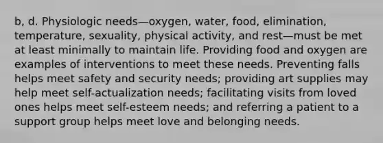 b, d. Physiologic needs—oxygen, water, food, elimination, temperature, sexuality, physical activity, and rest—must be met at least minimally to maintain life. Providing food and oxygen are examples of interventions to meet these needs. Preventing falls helps meet safety and security needs; providing art supplies may help meet self-actualization needs; facilitating visits from loved ones helps meet self-esteem needs; and referring a patient to a support group helps meet love and belonging needs.