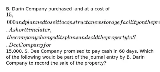 B. Darin Company purchased land at a cost of 15,000 and planned to se it to construct a new storage facility on the property. A short time later, the company changed its plans and sold the property to S. Dee Company for15,000. S. Dee Company promised to pay cash in 60 days. Which of the following would be part of the journal entry by B. Darin Company to record the sale of the property?