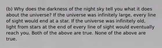 (b) Why does the darkness of the night sky tell you what it does about the universe? If the universe was infinitely large, every line of sight would end at a star. If the universe was infinitely old, light from stars at the end of every line of sight would eventually reach you. Both of the above are true. None of the above are true.