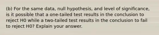 (b) For the same data, null hypothesis, and level of significance, is it possible that a one-tailed test results in the conclusion to reject H0 while a two-tailed test results in the conclusion to fail to reject H0? Explain your answer.