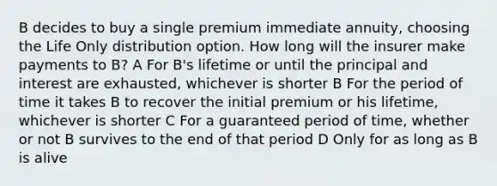 B decides to buy a single premium immediate annuity, choosing the Life Only distribution option. How long will the insurer make payments to B? A For B's lifetime or until the principal and interest are exhausted, whichever is shorter B For the period of time it takes B to recover the initial premium or his lifetime, whichever is shorter C For a guaranteed period of time, whether or not B survives to the end of that period D Only for as long as B is alive