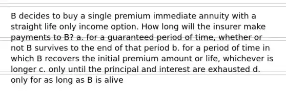 B decides to buy a single premium immediate annuity with a straight life only income option. How long will the insurer make payments to B? a. for a guaranteed period of time, whether or not B survives to the end of that period b. for a period of time in which B recovers the initial premium amount or life, whichever is longer c. only until the principal and interest are exhausted d. only for as long as B is alive