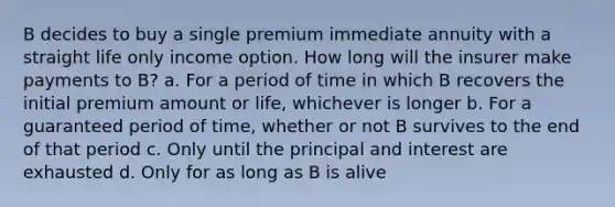 B decides to buy a single premium immediate annuity with a straight life only income option. How long will the insurer make payments to B? a. For a period of time in which B recovers the initial premium amount or life, whichever is longer b. For a guaranteed period of time, whether or not B survives to the end of that period c. Only until the principal and interest are exhausted d. Only for as long as B is alive