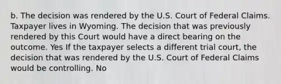 b. The decision was rendered by the U.S. Court of Federal Claims. Taxpayer lives in Wyoming. The decision that was previously rendered by this Court would have a direct bearing on the outcome. Yes If the taxpayer selects a different trial court, the decision that was rendered by the U.S. Court of Federal Claims would be controlling. No