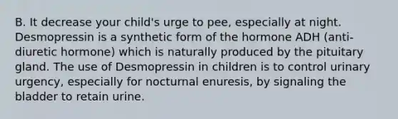 B. It decrease your child's urge to pee, especially at night. Desmopressin is a synthetic form of the hormone ADH (anti-diuretic hormone) which is naturally produced by the pituitary gland. The use of Desmopressin in children is to control urinary urgency, especially for nocturnal enuresis, by signaling the bladder to retain urine.