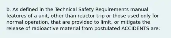 b. As defined in the Technical Safety Requirements manual features of a unit, other than reactor trip or those used only for normal operation, that are provided to limit, or mitigate the release of radioactive material from postulated ACCIDENTS are: