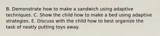 B. Demonstrate how to make a sandwich using adaptive techniques. C. Show the child how to make a bed using adaptive strategies. E. Discuss with the child how to best organize the task of neatly putting toys away.