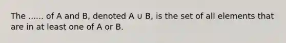 The ...... of A and B, denoted A ∪ B, is the set of all elements that are in at least one of A or B.