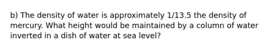 b) The density of water is approximately 1/13.5 the density of mercury. What height would be maintained by a column of water inverted in a dish of water at sea level?