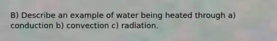 B) Describe an example of water being heated through a) conduction b) convection c) radiation.