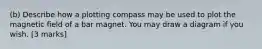 (b) Describe how a plotting compass may be used to plot the magnetic field of a bar magnet. You may draw a diagram if you wish. [3 marks]