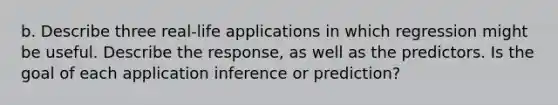 b. Describe three real-life applications in which regression might be useful. Describe the response, as well as the predictors. Is the goal of each application inference or prediction?