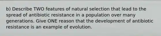 b) Describe TWO features of natural selection that lead to the spread of antibiotic resistance in a population over many generations. Give ONE reason that the development of antibiotic resistance is an example of evolution.