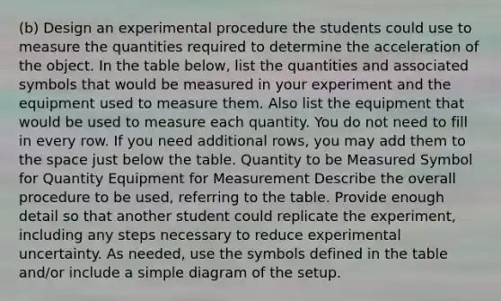 (b) Design an experimental procedure the students could use to measure the quantities required to determine the acceleration of the object. In the table below, list the quantities and associated symbols that would be measured in your experiment and the equipment used to measure them. Also list the equipment that would be used to measure each quantity. You do not need to fill in every row. If you need additional rows, you may add them to the space just below the table. Quantity to be Measured Symbol for Quantity Equipment for Measurement Describe the overall procedure to be used, referring to the table. Provide enough detail so that another student could replicate the experiment, including any steps necessary to reduce experimental uncertainty. As needed, use the symbols defined in the table and/or include a simple diagram of the setup.