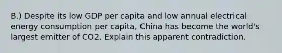 B.) Despite its low GDP per capita and low annual electrical energy consumption per capita, China has become the world's largest emitter of CO2. Explain this apparent contradiction.