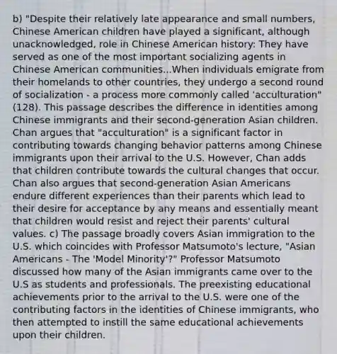 b) "Despite their relatively late appearance and small numbers, Chinese American children have played a significant, although unacknowledged, role in Chinese American history: They have served as one of the most important socializing agents in Chinese American communities...When individuals emigrate from their homelands to other countries, they undergo a second round of socialization - a process more commonly called 'acculturation" (128). This passage describes the difference in identities among Chinese immigrants and their second-generation Asian children. Chan argues that "acculturation" is a significant factor in contributing towards changing behavior patterns among Chinese immigrants upon their arrival to the U.S. However, Chan adds that children contribute towards the cultural changes that occur. Chan also argues that second-generation Asian Americans endure different experiences than their parents which lead to their desire for acceptance by any means and essentially meant that children would resist and reject their parents' cultural values. c) The passage broadly covers Asian immigration to the U.S. which coincides with Professor Matsumoto's lecture, "Asian Americans - The 'Model Minority'?" Professor Matsumoto discussed how many of the Asian immigrants came over to the U.S as students and professionals. The preexisting educational achievements prior to the arrival to the U.S. were one of the contributing factors in the identities of Chinese immigrants, who then attempted to instill the same educational achievements upon their children.