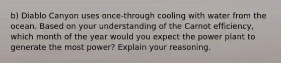 b) Diablo Canyon uses once-through cooling with water from the ocean. Based on your understanding of the Carnot efficiency, which month of the year would you expect the power plant to generate the most power? Explain your reasoning.