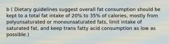 b ( Dietary guidelines suggest overall fat consumption should be kept to a total fat intake of 20% to 35% of calories, mostly from polyunsaturated or monounsaturated fats, limit intake of saturated fat, and keep trans fatty acid consumption as low as possible.)