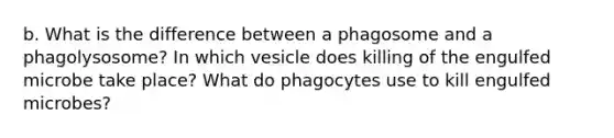 b. What is the difference between a phagosome and a phagolysosome? In which vesicle does killing of the engulfed microbe take place? What do phagocytes use to kill engulfed microbes?