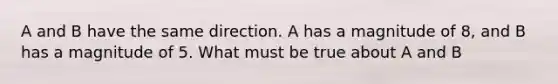 A and B have the same direction. A has a magnitude of 8, and B has a magnitude of 5. What must be true about A and B