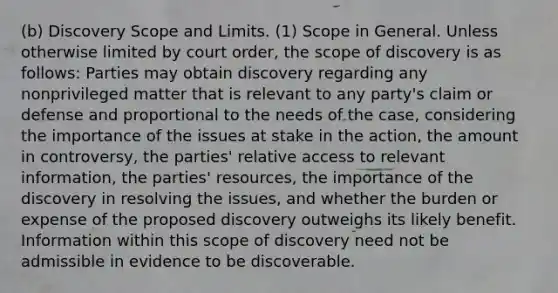 (b) Discovery Scope and Limits. (1) Scope in General. Unless otherwise limited by court order, the scope of discovery is as follows: Parties may obtain discovery regarding any nonprivileged matter that is relevant to any party's claim or defense and proportional to the needs of the case, considering the importance of the issues at stake in the action, the amount in controversy, the parties' relative access to relevant information, the parties' resources, the importance of the discovery in resolving the issues, and whether the burden or expense of the proposed discovery outweighs its likely benefit. Information within this scope of discovery need not be admissible in evidence to be discoverable.