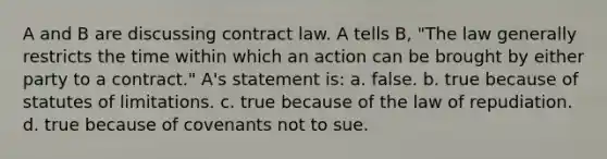 A and B are discussing contract law. A tells B, "The law generally restricts the time within which an action can be brought by either party to a contract." A's statement is: a. false. b. true because of statutes of limitations. c. true because of the law of repudiation. d. true because of covenants not to sue.