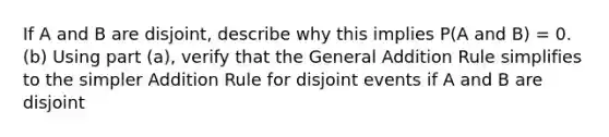 If A and B are disjoint, describe why this implies P(A and B) = 0. (b) Using part (a), verify that the General Addition Rule simplifies to the simpler Addition Rule for disjoint events if A and B are disjoint