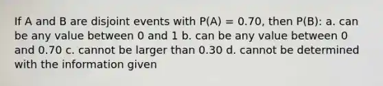 If A and B are disjoint events with P(A) = 0.70, then P(B): a. can be any value between 0 and 1 b. can be any value between 0 and 0.70 c. cannot be larger than 0.30 d. cannot be determined with the information given