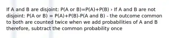 If A and B are disjoint: P(A or B)=P(A)+P(B) › If A and B are not disjoint: P(A or B) = P(A)+P(B)-P(A and B) - the outcome common to both are counted twice when we add probabilities of A and B therefore, subtract the common probability once