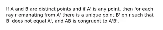 If A and B are distinct points and if A' is any point, then for each ray r emanating from A' there is a unique point B' on r such that B' does not equal A', and AB is congruent to A'B'.