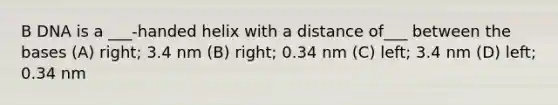 B DNA is a ___-handed helix with a distance of___ between the bases (A) right; 3.4 nm (B) right; 0.34 nm (C) left; 3.4 nm (D) left; 0.34 nm